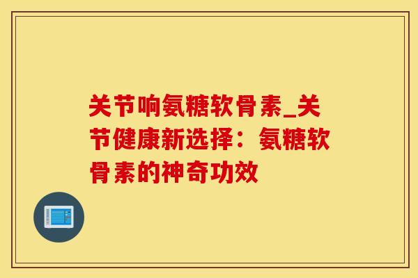 关节响氨糖软骨素_关节健康新选择：氨糖软骨素的神奇功效