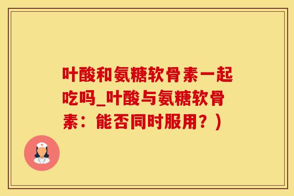 叶酸和氨糖软骨素一起吃吗_叶酸与氨糖软骨素：能否同时服用？)