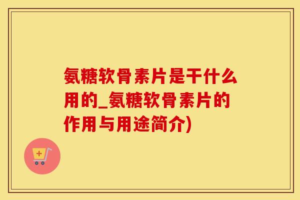 氨糖软骨素片是干什么用的_氨糖软骨素片的作用与用途简介)