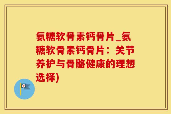 氨糖软骨素钙骨片_氨糖软骨素钙骨片：关节养护与骨骼健康的理想选择)