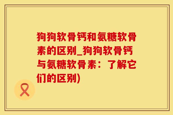 狗狗软骨钙和氨糖软骨素的区别_狗狗软骨钙与氨糖软骨素：了解它们的区别)