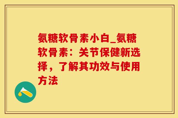 氨糖软骨素小白_氨糖软骨素：关节保健新选择，了解其功效与使用方法