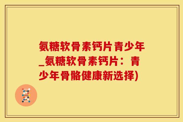 氨糖软骨素钙片青少年_氨糖软骨素钙片：青少年骨骼健康新选择)
