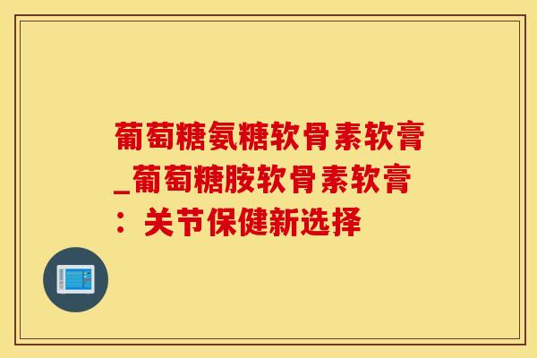葡萄糖氨糖软骨素软膏_葡萄糖胺软骨素软膏：关节保健新选择