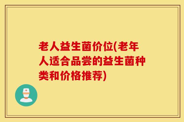 老人益生菌价位(老年人适合品尝的益生菌种类和价格推荐)