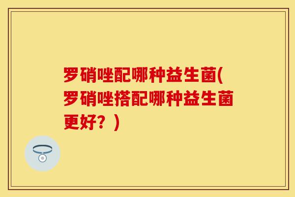 罗硝唑配哪种益生菌(罗硝唑搭配哪种益生菌更好？)