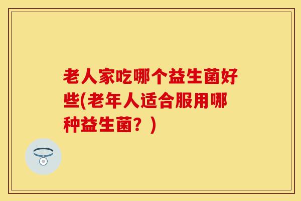 老人家吃哪个益生菌好些(老年人适合服用哪种益生菌？)