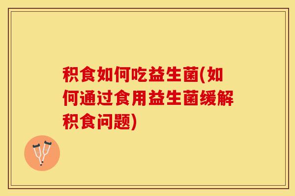 积食如何吃益生菌(如何通过食用益生菌缓解积食问题)