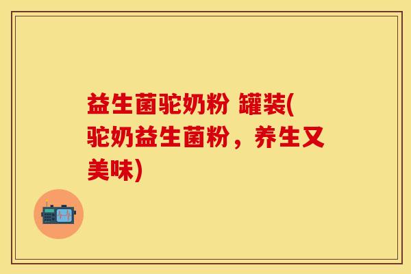 益生菌驼奶粉 罐装(驼奶益生菌粉，养生又美味)
