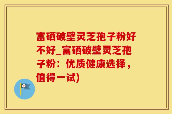 富硒破壁灵芝孢子粉好不好_富硒破壁灵芝孢子粉：优质健康选择，值得一试)