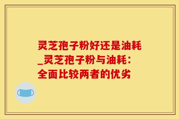 灵芝孢子粉好还是油耗_灵芝孢子粉与油耗：全面比较两者的优劣
