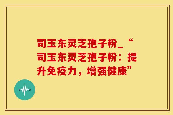 司玉东灵芝孢子粉_“司玉东灵芝孢子粉：提升免疫力，增强健康”