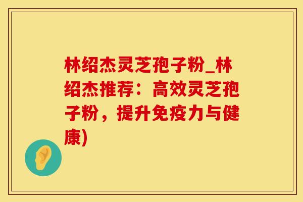 林绍杰灵芝孢子粉_林绍杰推荐：高效灵芝孢子粉，提升免疫力与健康)