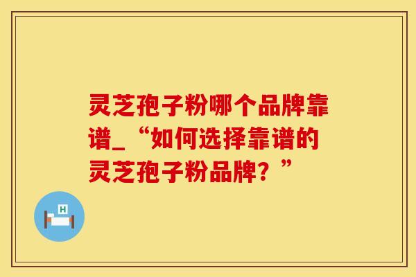 灵芝孢子粉哪个品牌靠谱_“如何选择靠谱的灵芝孢子粉品牌？”