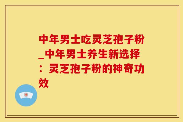 中年男士吃灵芝孢子粉_中年男士养生新选择：灵芝孢子粉的神奇功效