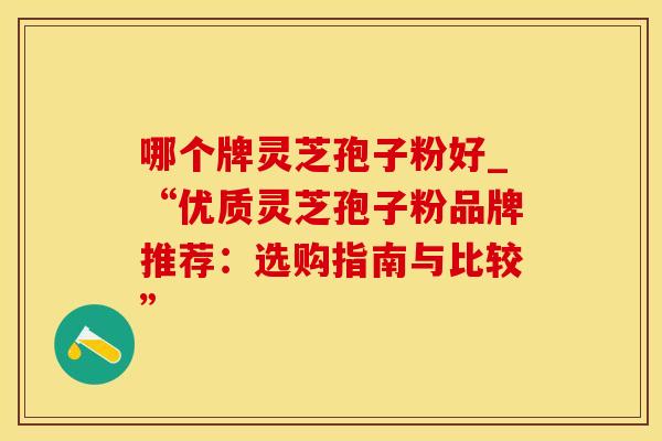 哪个牌灵芝孢子粉好_“优质灵芝孢子粉品牌推荐：选购指南与比较”