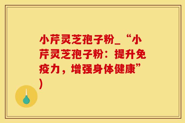 小芹灵芝孢子粉_“小芹灵芝孢子粉：提升免疫力，增强身体健康”)