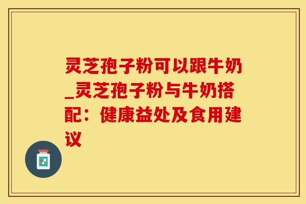 灵芝孢子粉可以跟牛奶_灵芝孢子粉与牛奶搭配：健康益处及食用建议