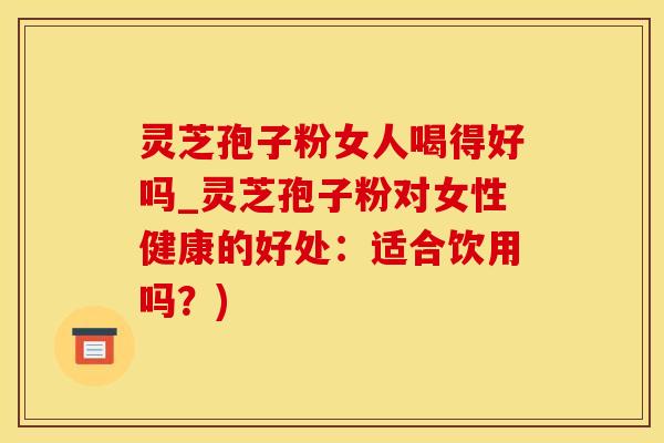 灵芝孢子粉女人喝得好吗_灵芝孢子粉对女性健康的好处：适合饮用吗？)