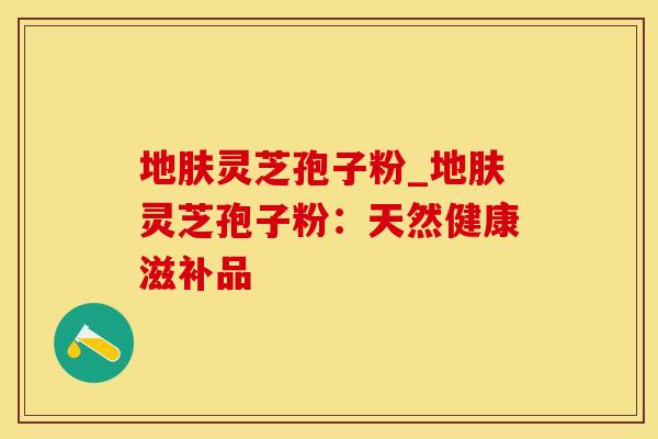 地肤灵芝孢子粉_地肤灵芝孢子粉：天然健康滋补品