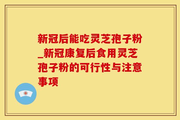 新冠后能吃灵芝孢子粉_新冠康复后食用灵芝孢子粉的可行性与注意事项