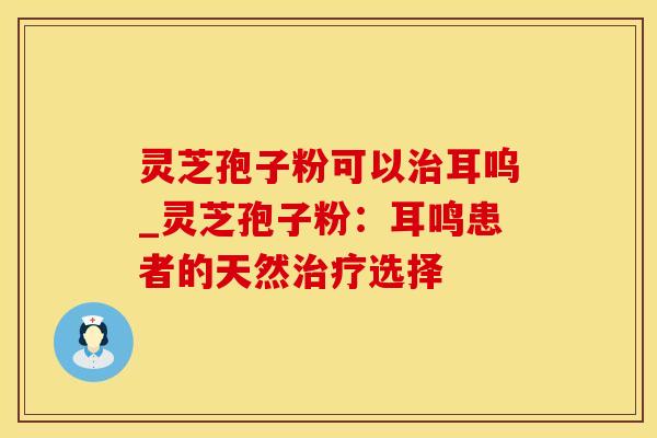 灵芝孢子粉可以治耳呜_灵芝孢子粉：耳鸣患者的天然治疗选择