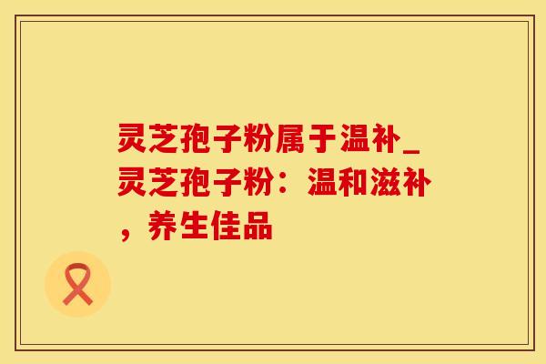 灵芝孢子粉属于温补_灵芝孢子粉：温和滋补，养生佳品