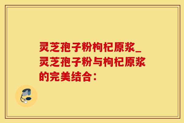灵芝孢子粉枸杞原浆_灵芝孢子粉与枸杞原浆的完美结合：