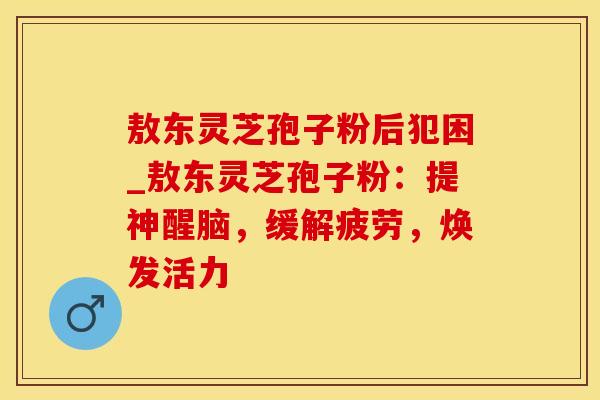敖东灵芝孢子粉后犯困_敖东灵芝孢子粉：提神醒脑，缓解疲劳，焕发活力