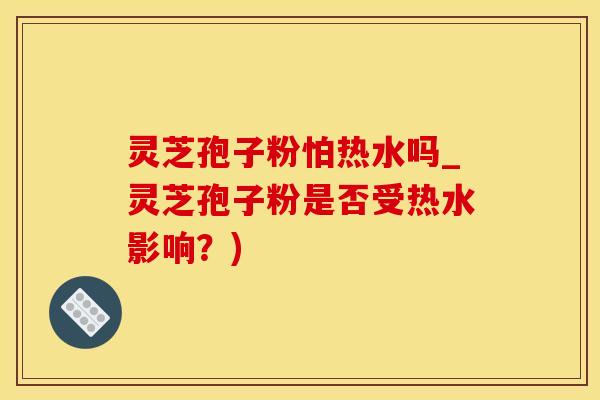 灵芝孢子粉怕热水吗_灵芝孢子粉是否受热水影响？)