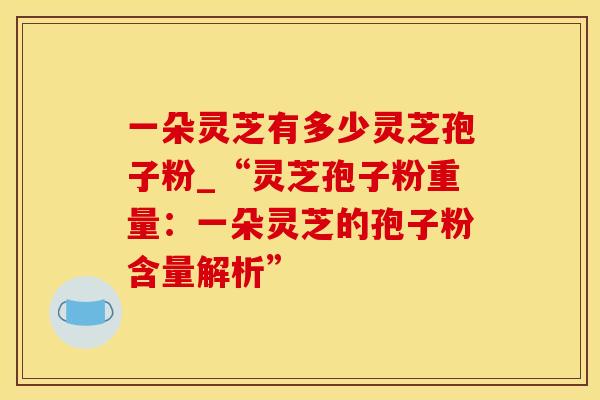 一朵灵芝有多少灵芝孢子粉_“灵芝孢子粉重量：一朵灵芝的孢子粉含量解析”