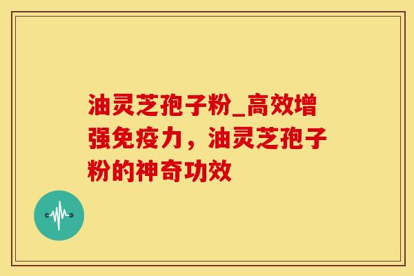 油灵芝孢子粉_高效增强免疫力，油灵芝孢子粉的神奇功效
