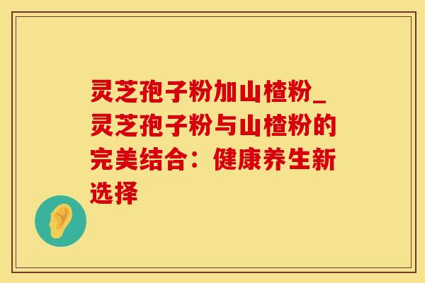 灵芝孢子粉加山楂粉_灵芝孢子粉与山楂粉的完美结合：健康养生新选择