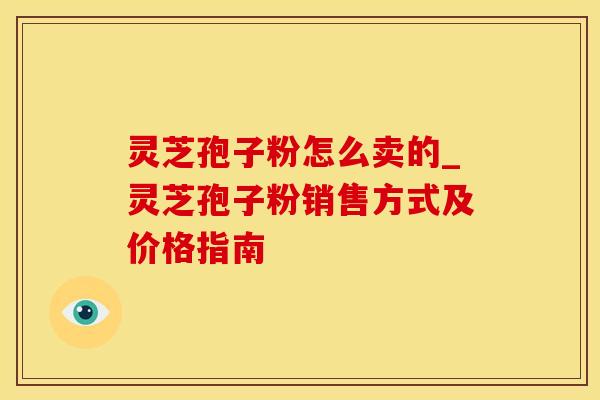 灵芝孢子粉怎么卖的_灵芝孢子粉销售方式及价格指南