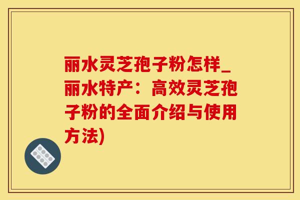 丽水灵芝孢子粉怎样_丽水特产：高效灵芝孢子粉的全面介绍与使用方法)