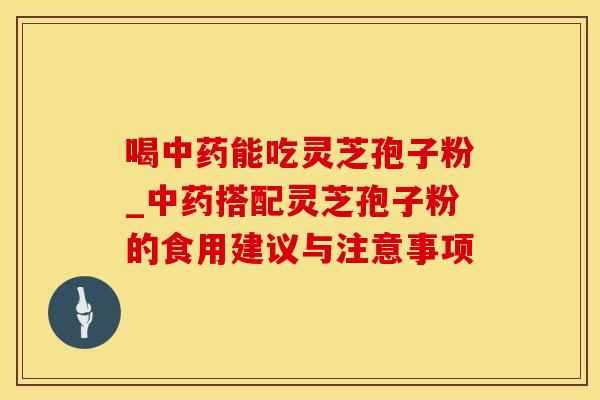 喝中药能吃灵芝孢子粉_中药搭配灵芝孢子粉的食用建议与注意事项