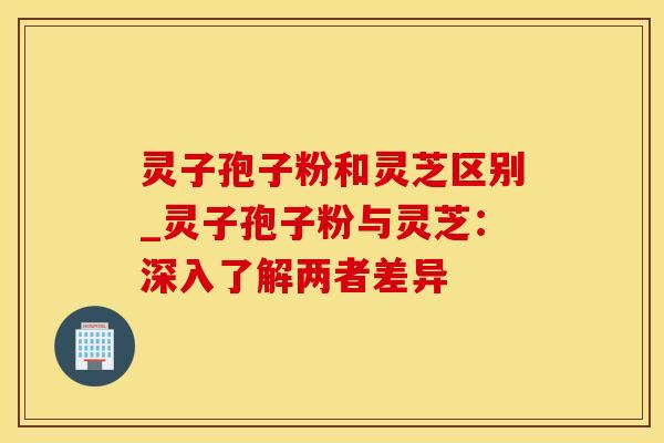 灵子孢子粉和灵芝区别_灵子孢子粉与灵芝：深入了解两者差异