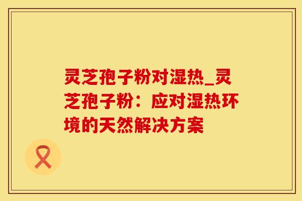 灵芝孢子粉对湿热_灵芝孢子粉：应对湿热环境的天然解决方案