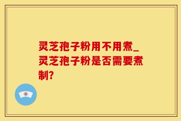 灵芝孢子粉用不用煮_灵芝孢子粉是否需要煮制？