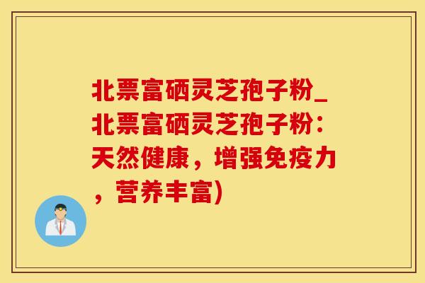 北票富硒灵芝孢子粉_北票富硒灵芝孢子粉：天然健康，增强免疫力，营养丰富)