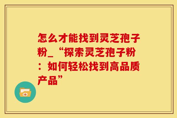 怎么才能找到灵芝孢子粉_“探索灵芝孢子粉：如何轻松找到高品质产品”