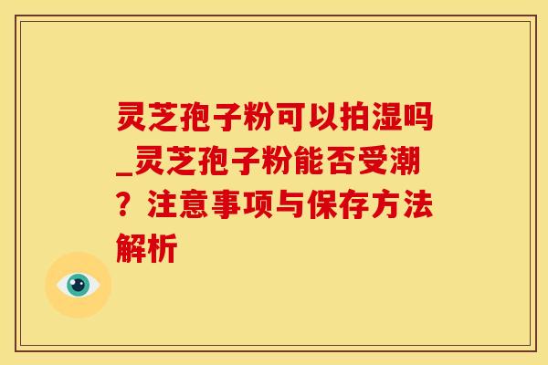 灵芝孢子粉可以拍湿吗_灵芝孢子粉能否受潮?注意事项与保存方法解析 灵芝孢子粉可以拍湿吗_灵芝孢子粉能否受潮?注意事项与保存方法解析