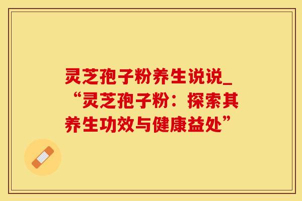 灵芝孢子粉养生说说_“灵芝孢子粉：探索其养生功效与健康益处”