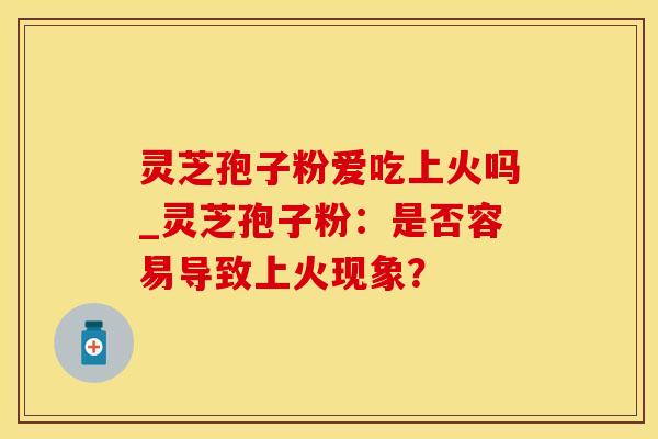 灵芝孢子粉爱吃上火吗_灵芝孢子粉：是否容易导致上火现象？
