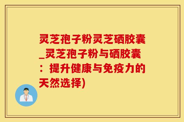 灵芝孢子粉灵芝硒胶囊_灵芝孢子粉与硒胶囊：提升健康与免疫力的天然选择)