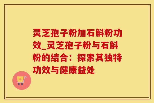 灵芝孢子粉加石斛粉功效_灵芝孢子粉与石斛粉的结合：探索其独特功效与健康益处