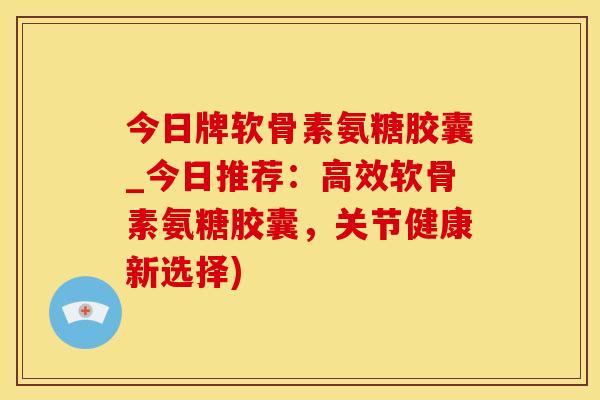今日牌软骨素氨糖胶囊_今日推荐：高效软骨素氨糖胶囊，关节健康新选择)