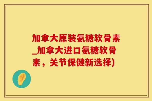 加拿大原装氨糖软骨素_加拿大进口氨糖软骨素，关节保健新选择)
