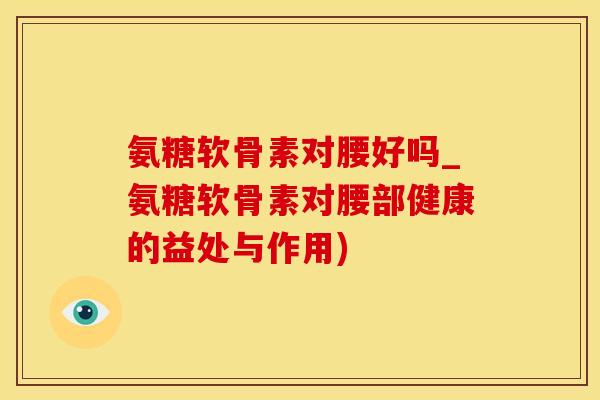 氨糖软骨素对腰好吗_氨糖软骨素对腰部健康的益处与作用)