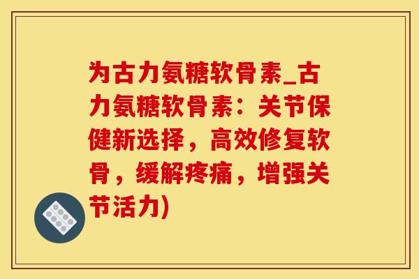 为古力氨糖软骨素_古力氨糖软骨素：关节保健新选择，高效修复软骨，缓解疼痛，增强关节活力)